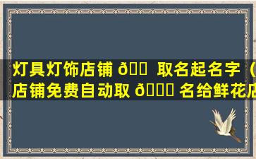 灯具灯饰店铺 🐠 取名起名字（店铺免费自动取 💐 名给鲜花店起名字）